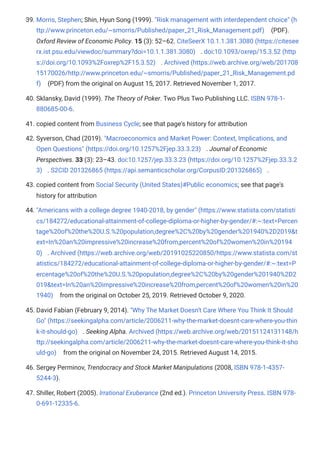 39. Morris, Stephen; Shin, Hyun Song (1999). "Risk management with interdependent choice" (h
ttp://www.princeton.edu/~smorris/Published/paper_21_Risk_Management.pdf) (PDF).
Oxford Review of Economic Policy. 15 (3): 52–62. CiteSeerX 10.1.1.381.3080 (https://citesee
rx.ist.psu.edu/viewdoc/summary?doi=10.1.1.381.3080) . doi:10.1093/oxrep/15.3.52 (http
s://doi.org/10.1093%2Foxrep%2F15.3.52) . Archived (https://web.archive.org/web/201708
15170026/http://www.princeton.edu/~smorris/Published/paper_21_Risk_Management.pd
f) (PDF) from the original on August 15, 2017. Retrieved November 1, 2017.
40. Sklansky, David (1999). The Theory of Poker. Two Plus Two Publishing LLC. ISBN 978-1-
880685-00-6.
41. copied content from Business Cycle; see that page's history for attribution
42. Syverson, Chad (2019). "Macroeconomics and Market Power: Context, Implications, and
Open Questions" (https://doi.org/10.1257%2Fjep.33.3.23) . Journal of Economic
Perspectives. 33 (3): 23–43. doi:10.1257/jep.33.3.23 (https://doi.org/10.1257%2Fjep.33.3.2
3) . S2CID 201326865 (https://api.semanticscholar.org/CorpusID:201326865) .
43. copied content from Social Security (United States)#Public economics; see that page's
history for attribution
44. "Americans with a college degree 1940-2018, by gender" (https://www.statista.com/statisti
cs/184272/educational-attainment-of-college-diploma-or-higher-by-gender/#:~:text=Percen
tage%20of%20the%20U.S.%20population,degree%2C%20by%20gender%201940%2D2019&t
ext=In%20an%20impressive%20increase%20from,percent%20of%20women%20in%20194
0) . Archived (https://web.archive.org/web/20191025220850/https://www.statista.com/st
atistics/184272/educational-attainment-of-college-diploma-or-higher-by-gender/#:~:text=P
ercentage%20of%20the%20U.S.%20population,degree%2C%20by%20gender%201940%2D2
019&text=In%20an%20impressive%20increase%20from,percent%20of%20women%20in%20
1940) from the original on October 25, 2019. Retrieved October 9, 2020.
45. David Fabian (February 9, 2014). "Why The Market Doesn't Care Where You Think It Should
Go" (https://seekingalpha.com/article/2006211-why-the-market-doesnt-care-where-you-thin
k-it-should-go) . Seeking Alpha. Archived (https://web.archive.org/web/20151124131148/h
ttp://seekingalpha.com/article/2006211-why-the-market-doesnt-care-where-you-think-it-sho
uld-go) from the original on November 24, 2015. Retrieved August 14, 2015.
46. Sergey Perminov, Trendocracy and Stock Market Manipulations (2008, ISBN 978-1-4357-
5244-3).
47. Shiller, Robert (2005). Irrational Exuberance (2nd ed.). Princeton University Press. ISBN 978-
0-691-12335-6.
 