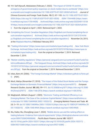 48. Y.H. Saif-Alyousfi, Abdulazeez (February 7, 2022). "The impact of COVID-19 and the
stringency of government policy responses on stock market returns worldwide" (https://ww
w.emerald.com/insight/content/doi/10.1108/JCEFTS-07-2021-0030/full/html) . Journal of
Chinese Economic and Foreign Trade Studies. 15 (1): 87–105. doi:10.1108/JCEFTS-07-2021-
0030 (https://doi.org/10.1108%2FJCEFTS-07-2021-0030) . ISSN 1754-4408 (https://searc
h.worldcat.org/issn/1754-4408) . Archived (https://web.archive.org/web/2022040115154
9/https://www.emerald.com/insight/content/doi/10.1108/JCEFTS-07-2021-0030/full/htm
l) from the original on April 1, 2022. Retrieved April 1, 2022.
49. Completing the Circuit: Canadian Regulation (http://fixglobal.com/home/completing-the-cir
cuit-canadian-regulation/) Archived (https://web.archive.org/web/20151124121514/htt
p://fixglobal.com/home/completing-the-circuit-canadian-regulation/) November 24, 2015,
at the Wayback Machine, FIXGlobal, February 2012
50. "Trading Information" (https://www.nyse.com/markets/nyse/trading-info) . New York Stock
Exchange. Archived (https://web.archive.org/web/20191207210758/https://www.nyse.co
m/markets/nyse/trading-info) from the original on December 7, 2019. Retrieved
December 7, 2019.
51. "Market volatility regulations" (https://personal.vanguard.com/us/content/Funds/FundsToo
lsCircuitBreakersJSP.jsp) . The Vanguard Group. Archived (https://web.archive.org/web/20
191207210733/https://personal.vanguard.com/us/content/Funds/FundsToolsCircuitBreak
ersJSP.jsp) from the original on December 7, 2019. Retrieved December 7, 2019.
52. Ickes, Barry W. (2006). "The Foreign Exchange Market" (https://ickesbarry.github.io/forex.pd
f) (PDF).
53. Murti, Wahyu (November 27, 2018). "The Impact of the Global Stock Market and the Foreign
Exchange Market on Domestic Financial Market" (https://ersj.eu/journal/877) . European
Research Studies Journal. XX (4B): 99–111. doi:10.35808/ersj/877 (https://doi.org/10.3580
8%2Fersj%2F877) . ISSN 1108-2976 (https://search.worldcat.org/issn/1108-2976) .
54. Maghyereh, Akhtam (August 1, 2005). "Electronic Trading and Market Efficiency in an
Emerging Market: The Case of the Jordanian Capital Market" (https://www.tandfonline.co
m/doi/abs/10.1080/1540496X.2005.11052615) . Emerging Markets Finance and Trade. 41
(4): 5–19. doi:10.1080/1540496x.2005.11052615 (https://doi.org/10.1080%2F1540496x.20
05.11052615) . ISSN 1540-496X (https://search.worldcat.org/issn/1540-496X) .
55. Wu, Haibo; Wu, Chongfeng (June 1, 2024). "Mobile device use and the ranking effect on
trading behavior: Evidence from natural experiments" (https://linkinghub.elsevier.com/retrie
ve/pii/S0927538X24000684) . Pacific-Basin Finance Journal. 85: 102317.
doi:10.1016/j.pacfin.2024.102317 (https://doi.org/10.1016%2Fj.pacfin.2024.102317) .
ISSN 0927-538X (https://search.worldcat.org/issn/0927-538X) .
 