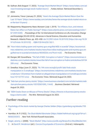 56. Sullivan, Bob (August 17, 2022). "Average Stock Market Return" (https://www.forbes.com/ad
visor/investing/average-stock-market-return/) . Forbes Advisor. Retrieved December 2,
2024.
57. Jennewine, Trevor (January 21, 2024). "Here's the Average Stock Market Return Over the
Last 10 Years" (https://www.nasdaq.com/articles/heres-the-average-stock-market-return-ov
er-the-last-10-years) .
58. Mapparenta, Mapparenta; Nasir, Munawir (July 1, 2019). "Do Inflation, Kurs, and Interest
Rates Can Affect on Public Savings?" (https://www.atlantis-press.com/proceedings/iclick-1
8/125913349) . Proceedings of the 1st International Conference on Life, Innovation, Change
and Knowledge (ICLICK 2018). Advances in Social Science, Education and Humanities
Research. Atlantis Press. pp. 435–438. doi:10.2991/iclick-18.2019.92 (https://doi.org/10.29
91%2Ficlick-18.2019.92) . ISBN 978-94-6252-762-1.
59. "How India's trading queen and mystery guru engulfed NSE in scandal" (https://economicti
mes.indiatimes.com/markets/stocks/news/how-indias-trading-queen-and-mystery-guru-en
gulfed-nse-in-scandal/articleshow/90343226.cms?from=mdr) . The Economic Times.
60. Rangan, MC Govardhana. "The fall of NSE: Corruption or hubris?" (https://economictimes.in
diatimes.com/markets/stocks/news/the-fall-of-nse-corruption-or-hubris/articleshow/69154
289.cms) . The Economic Times.
61. Sreedhar, Vidya (June 21, 2023). "Rs 144 crore wrongful profit! Sebi finds stock
manipulation in 5 smallcaps" (https://economictimes.indiatimes.com/markets/stocks/new
s/sebi-bars-135-entities-from-market-on-alleged-share-manipulation-in-5-smallcaps/articles
how/101167757.cms) . The Economic Times. Retrieved August 24, 2023.
62. "Sebi ban pinches penny stocks" (https://www.business-standard.com/article/markets/sebi
-ban-pinches-penny-stocks-105102601049_1.html) . Business Standard. Retrieved
August 24, 2023.
63. "SEBI Cracks Down on Misuse of Penny Stocks" (https://thewire.in/business/penny-stocks-
bogus-claims-sebi) . The Wire. Retrieved August 24, 2023.
Psychology of the stock market by George Charles Selden (https://gutenberg.org/ebooks/755
70)
Hamilton, W. P. (1922). The Stock Market Barometer (https://babel.hathitrust.org/cgi/pt?id=uc1.
l0050235357) . New York: Richard Russell Associates.
Siegel, Jeremy J. (2008). "Stock Market" (http://www.econlib.org/library/Enc/StockMarket.htm
l) . In David R. Henderson (ed.). Concise Encyclopedia of Economics (2nd ed.). Indianapolis:
Further reading
 