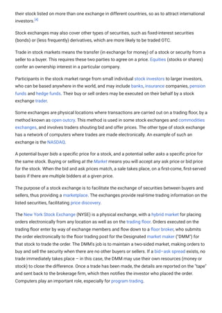 their stock listed on more than one exchange in different countries, so as to attract international
investors.[4]
Stock exchanges may also cover other types of securities, such as fixed-interest securities
(bonds) or (less frequently) derivatives, which are more likely to be traded OTC.
Trade in stock markets means the transfer (in exchange for money) of a stock or security from a
seller to a buyer. This requires these two parties to agree on a price. Equities (stocks or shares)
confer an ownership interest in a particular company.
Participants in the stock market range from small individual stock investors to larger investors,
who can be based anywhere in the world, and may include banks, insurance companies, pension
funds and hedge funds. Their buy or sell orders may be executed on their behalf by a stock
exchange trader.
Some exchanges are physical locations where transactions are carried out on a trading floor, by a
method known as open outcry. This method is used in some stock exchanges and commodities
exchanges, and involves traders shouting bid and offer prices. The other type of stock exchange
has a network of computers where trades are made electronically. An example of such an
exchange is the NASDAQ.
A potential buyer bids a specific price for a stock, and a potential seller asks a specific price for
the same stock. Buying or selling at the Market means you will accept any ask price or bid price
for the stock. When the bid and ask prices match, a sale takes place, on a first-come, first-served
basis if there are multiple bidders at a given price.
The purpose of a stock exchange is to facilitate the exchange of securities between buyers and
sellers, thus providing a marketplace. The exchanges provide real-time trading information on the
listed securities, facilitating price discovery.
The New York Stock Exchange (NYSE) is a physical exchange, with a hybrid market for placing
orders electronically from any location as well as on the trading floor. Orders executed on the
trading floor enter by way of exchange members and flow down to a floor broker, who submits
the order electronically to the floor trading post for the Designated market maker ("DMM") for
that stock to trade the order. The DMM's job is to maintain a two-sided market, making orders to
buy and sell the security when there are no other buyers or sellers. If a bid–ask spread exists, no
trade immediately takes place – in this case, the DMM may use their own resources (money or
stock) to close the difference. Once a trade has been made, the details are reported on the "tape"
and sent back to the brokerage firm, which then notifies the investor who placed the order.
Computers play an important role, especially for program trading.
 