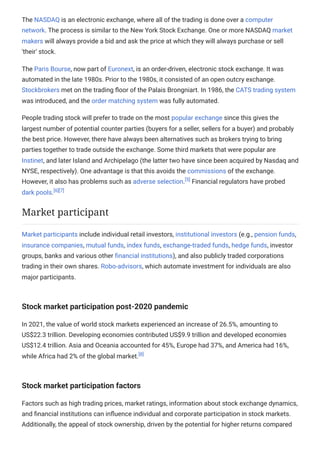 The NASDAQ is an electronic exchange, where all of the trading is done over a computer
network. The process is similar to the New York Stock Exchange. One or more NASDAQ market
makers will always provide a bid and ask the price at which they will always purchase or sell
'their' stock.
The Paris Bourse, now part of Euronext, is an order-driven, electronic stock exchange. It was
automated in the late 1980s. Prior to the 1980s, it consisted of an open outcry exchange.
Stockbrokers met on the trading floor of the Palais Brongniart. In 1986, the CATS trading system
was introduced, and the order matching system was fully automated.
People trading stock will prefer to trade on the most popular exchange since this gives the
largest number of potential counter parties (buyers for a seller, sellers for a buyer) and probably
the best price. However, there have always been alternatives such as brokers trying to bring
parties together to trade outside the exchange. Some third markets that were popular are
Instinet, and later Island and Archipelago (the latter two have since been acquired by Nasdaq and
NYSE, respectively). One advantage is that this avoids the commissions of the exchange.
However, it also has problems such as adverse selection.[5]
Financial regulators have probed
dark pools.[6][7]
Market participants include individual retail investors, institutional investors (e.g., pension funds,
insurance companies, mutual funds, index funds, exchange-traded funds, hedge funds, investor
groups, banks and various other financial institutions), and also publicly traded corporations
trading in their own shares. Robo-advisors, which automate investment for individuals are also
major participants.
Stock market participation post-2020 pandemic
In 2021, the value of world stock markets experienced an increase of 26.5%, amounting to
US$22.3 trillion. Developing economies contributed US$9.9 trillion and developed economies
US$12.4 trillion. Asia and Oceania accounted for 45%, Europe had 37%, and America had 16%,
while Africa had 2% of the global market.[8]
Stock market participation factors
Factors such as high trading prices, market ratings, information about stock exchange dynamics,
and financial institutions can influence individual and corporate participation in stock markets.
Additionally, the appeal of stock ownership, driven by the potential for higher returns compared
Market participant
 