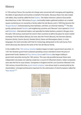 In 12th-century France, the courtiers de change were concerned with managing and regulating
the debts of agricultural communities on behalf of the banks. Because these men also traded
with debts, they could be called the first brokers. The Italian historian Lodovico Guicciardini
described how, in late 13th-century Bruges, commodity traders gathered outdoors at a market
square containing an inn owned by a family called Van der Beurze, and in 1409 they became the
"Brugse Beurse", institutionalizing what had been, until then, an informal meeting.[20]
The idea
quickly spread around Flanders and neighboring countries and "Beurzen" soon opened in Ghent
and Rotterdam. International traders, and specially the Italian bankers, present in Bruges since
the early 13th-century, took back the word in their countries to define the place for stock market
exchange: first the Italians (Borsa), but soon also the French (Bourse), the Germans (börse),
Russians (birža), Czechs (burza), Swedes (börs), Danes and Norwegians (børs). In most
languages, the word coincides with that for money bag, dating back to the Latin bursa, from
which obviously also derives the name of the Van der Beurse family.
In the middle of the 13th century, Venetian bankers began to trade in government securities. In
1351 the Venetian government outlawed spreading rumors intended to lower the price of
government funds. Bankers in Pisa, Verona, Genoa and Florence also began trading in
government securities during the 14th century. This was only possible because these were
independent city-states not ruled by a duke but a council of influential citizens. Italian companies
were also the first to issue shares. Companies in England and the Low Countries followed in the
16th century. Around this time, a joint stock company—one whose stock is owned jointly by the
shareholders—emerged and became important for the colonization of what Europeans called the
"New World".[21]
One of the oldest known stock
certificates, issued by the VOC
chamber of Enkhuizen, dated 9
September 1606
History
 