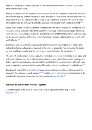 feature of investing in stocks, compared to other less liquid investments such as property and
other immoveable assets.
History has shown that the price of stocks and other assets is an important part of the dynamics
of economic activity, and can influence or be an indicator of social mood. An economy where the
stock market is on the rise is considered to be an up-and-coming economy. The stock market is
often considered the primary indicator of a country's economic strength and development.[25]
Rising share prices, for instance, tend to be associated with increased business investment and
vice versa. Share prices also affect the wealth of households and their consumption. Therefore,
central banks tend to keep an eye on the control and behavior of the stock market and, in general,
on the smooth operation of financial system functions. Financial stability is the raison d'être of
central banks.[26]
Exchanges also act as the clearinghouse for each transaction, meaning that they collect and
deliver the shares, and guarantee payment to the seller of a security. This eliminates the risk to
an individual buyer or seller that the counterparty could default on the transaction.[27]
The smooth functioning of all these activities facilitates economic growth in that lower costs and
enterprise risks promote the production of goods and services as well as possibly employment.
In this way the financial system is assumed to contribute to increased prosperity, although some
controversy exists as to whether the optimal financial system is bank-based or market-based.[28]
Events such as the 2008 financial crisis have prompted a heightened degree of scrutiny of the
impact of the structure of stock markets[29][30]
(called market microstructure), in particular to the
stability of the financial system and the transmission of systemic risk.[31]
Relation to the modern financial system
A transformation is the move to electronic trading to replace human trading of listed
securities.[30]
 