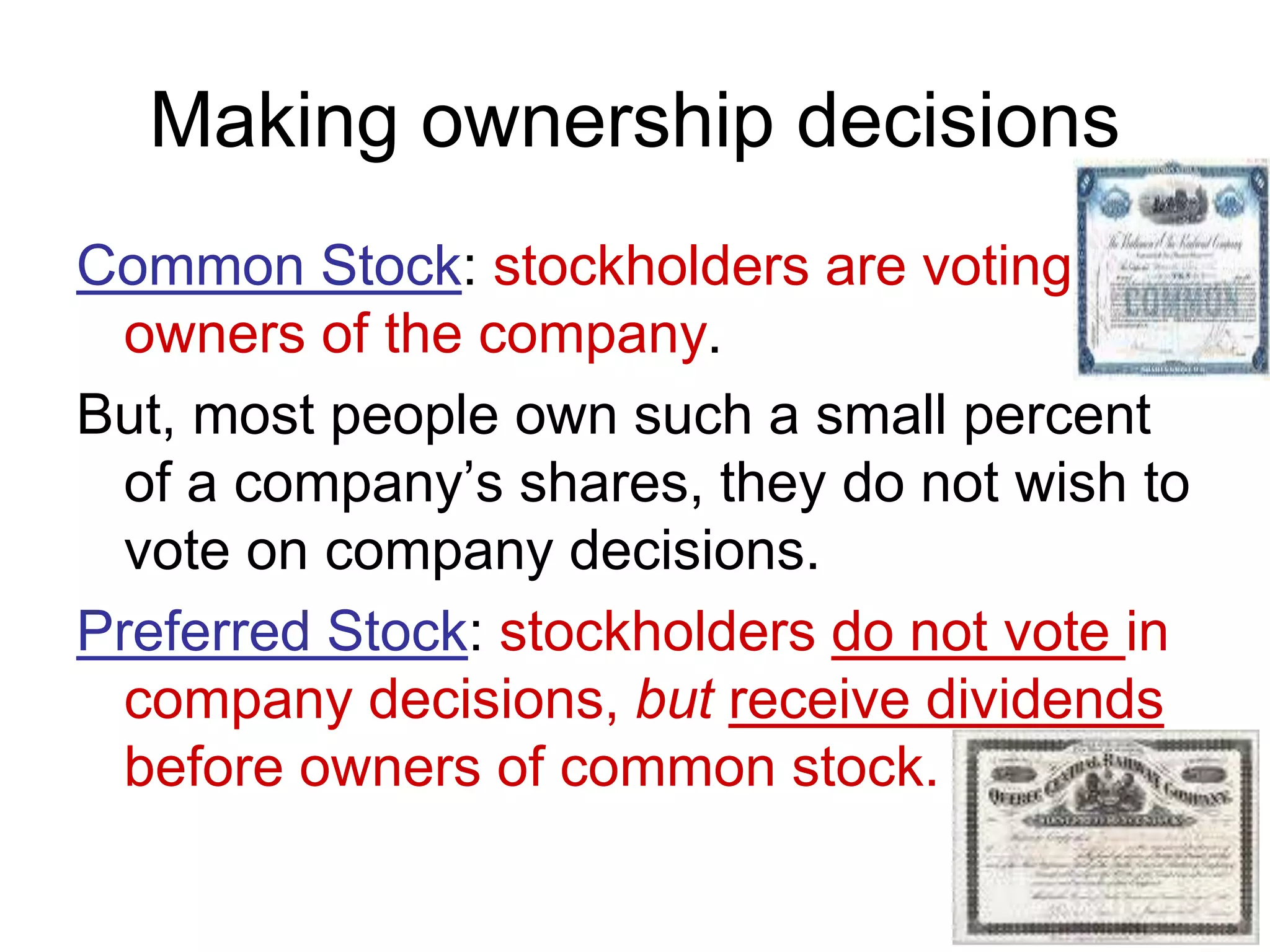 Making ownership decisions
Common Stock: stockholders are voting
owners of the company.
But, most people own such a small percent
of a company’s shares, they do not wish to
vote on company decisions.
Preferred Stock: stockholders do not vote in
company decisions, but receive dividends
before owners of common stock.
 