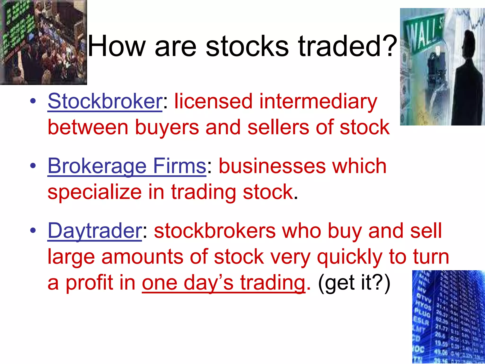 How are stocks traded?
• Stockbroker: licensed intermediary
between buyers and sellers of stock
• Brokerage Firms: businesses which
specialize in trading stock.
• Daytrader: stockbrokers who buy and sell
large amounts of stock very quickly to turn
a profit in one day’s trading. (get it?)
 