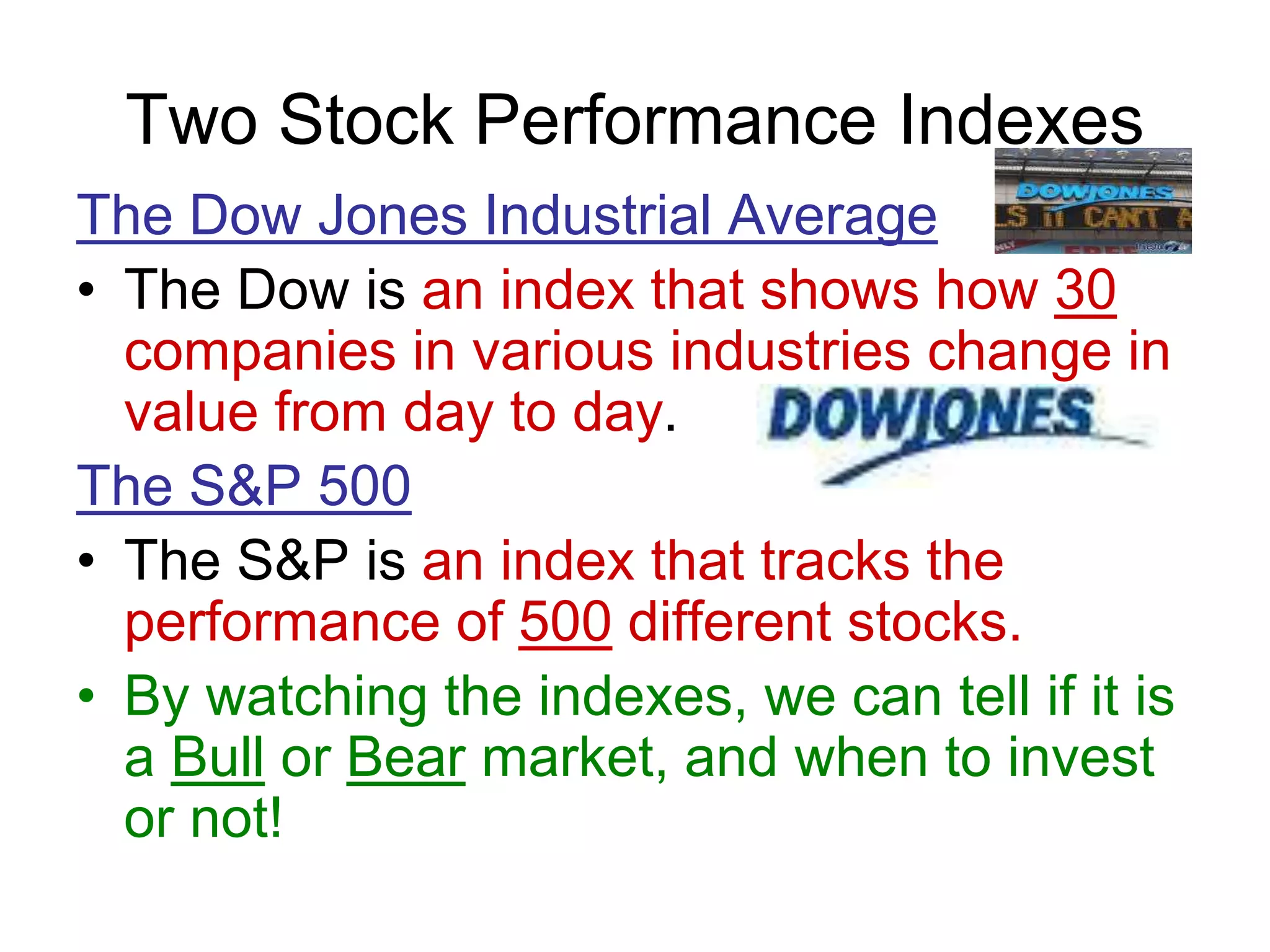 Two Stock Performance Indexes
The Dow Jones Industrial Average
• The Dow is an index that shows how 30
companies in various industries change in
value from day to day.
The S&P 500
• The S&P is an index that tracks the
performance of 500 different stocks.
• By watching the indexes, we can tell if it is
a Bull or Bear market, and when to invest
or not!
 