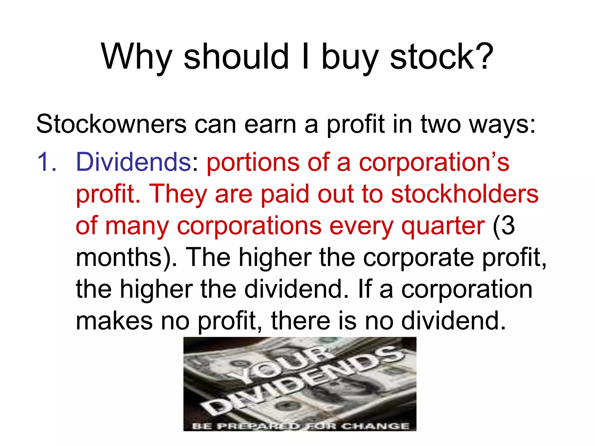 Why should I buy stock?
Stockowners can earn a profit in two ways:
1. Dividends: portions of a corporation’s
profit. They are paid out to stockholders
of many corporations every quarter (3
months). The higher the corporate profit,
the higher the dividend. If a corporation
makes no profit, there is no dividend.
 