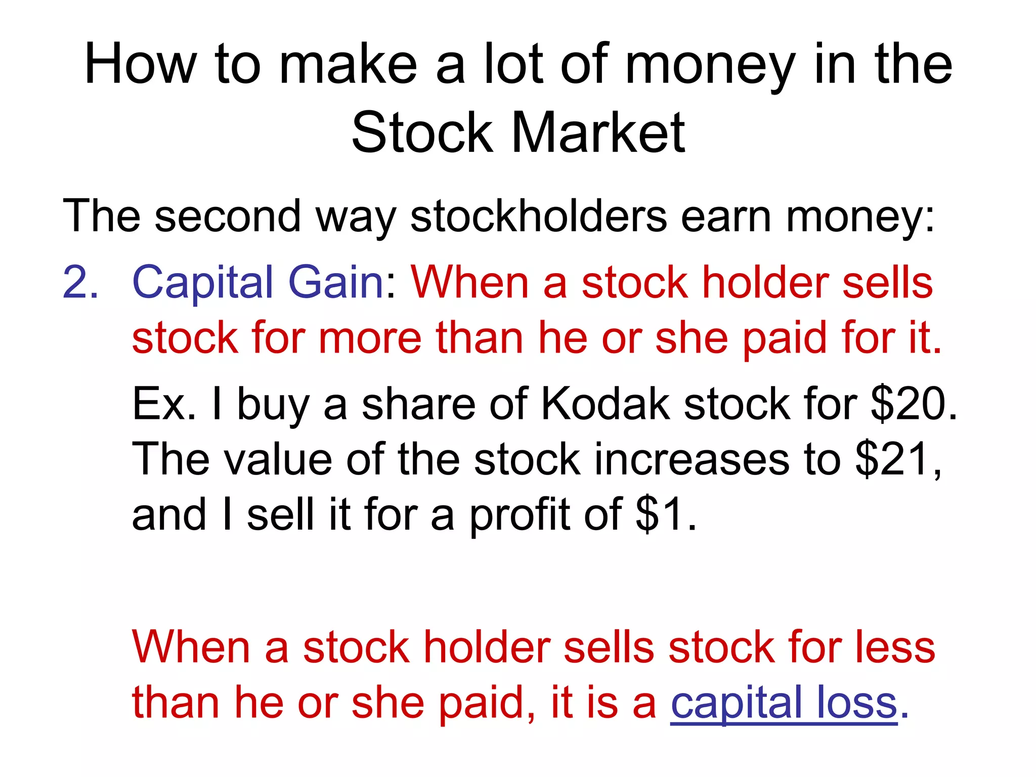 How to make a lot of money in the
Stock Market
The second way stockholders earn money:
2. Capital Gain: When a stock holder sells
stock for more than he or she paid for it.
Ex. I buy a share of Kodak stock for $20.
The value of the stock increases to $21,
and I sell it for a profit of $1.
When a stock holder sells stock for less
than he or she paid, it is a capital loss.
 
