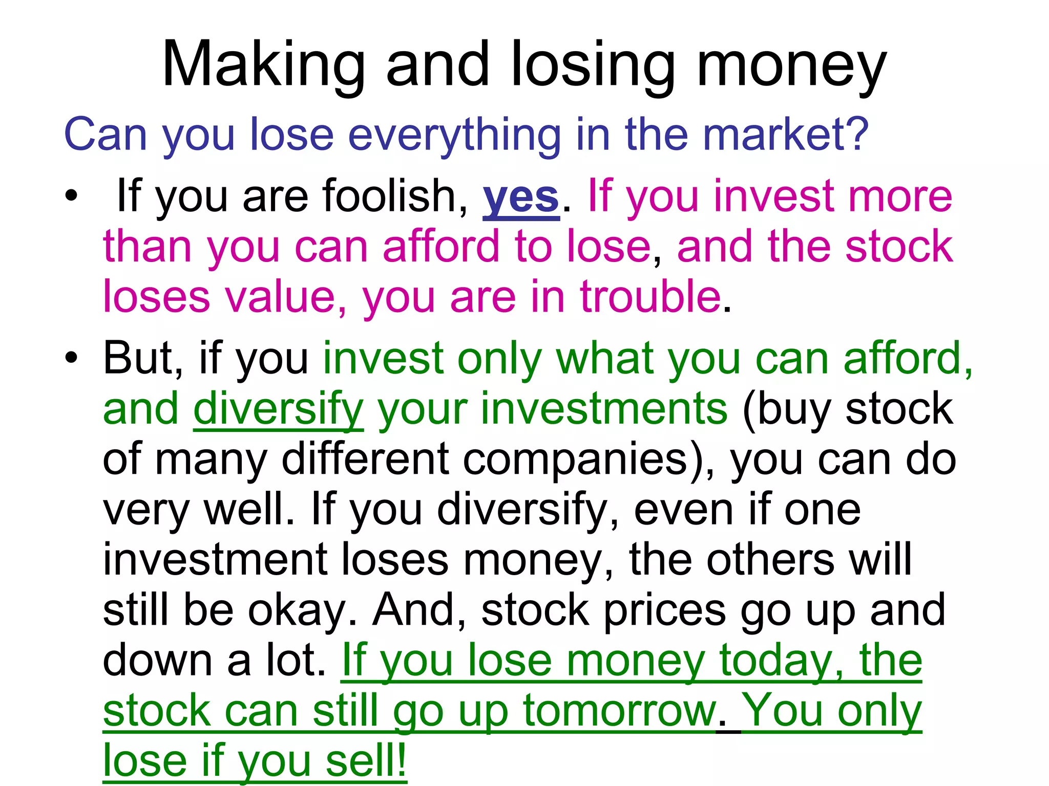 Making and losing money
Can you lose everything in the market?
• If you are foolish, yes. If you invest more
than you can afford to lose, and the stock
loses value, you are in trouble.
• But, if you invest only what you can afford,
and diversify your investments (buy stock
of many different companies), you can do
very well. If you diversify, even if one
investment loses money, the others will
still be okay. And, stock prices go up and
down a lot. If you lose money today, the
stock can still go up tomorrow. You only
lose if you sell!
 