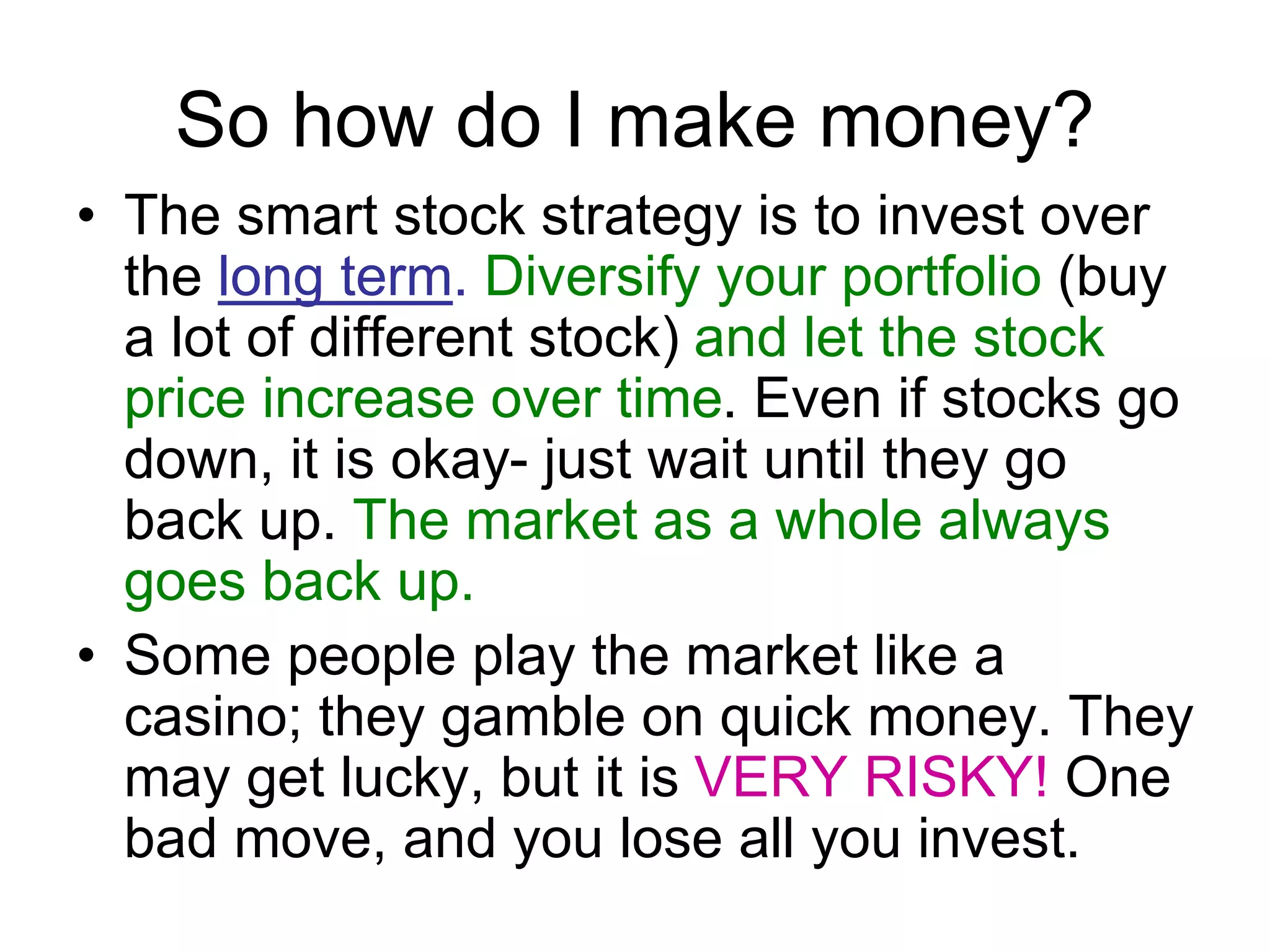 So how do I make money?
• The smart stock strategy is to invest over
the long term. Diversify your portfolio (buy
a lot of different stock) and let the stock
price increase over time. Even if stocks go
down, it is okay- just wait until they go
back up. The market as a whole always
goes back up.
• Some people play the market like a
casino; they gamble on quick money. They
may get lucky, but it is VERY RISKY! One
bad move, and you lose all you invest.
 