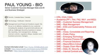 PAUL YOUNG - BIO
• CPA, CGA (1996)
• Academia (PF1, FA4, FN2, MU1. and MS2)
• SME – Customer Success Management
• SME – Risk Management
• SME – ESG and Sustainability Policies and
Reporting
• SME – Close, Consolidate and Reporting
• SME – Public Policy
• SME – Emerging Technology
• SME – Business Process Change
• SME – Financial Solutions
• SME – Macro/Micro Indicators
• SME – Supply Chain Management
• SME – Data, AI, Security, and Platform
• SME – Internal Controls and Auditing
Contact information email: Paul_Young_CGA@outlook.com
LinkedIn: https://www.linkedin.com/in/paul-young-055632b/
SlideShare - https://www.slideshare.net/paulyoungcga
Senior Customer Success Manager Data and AI
and Business Strategist
 