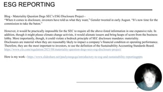ESG REPORTING
PRESENTATION TITLE 2/11/20XX 21
Blog - Materiality Question Dogs SEC’s ESG Disclosure Project -
“When it comes to disclosure, investors have told us what they want,” Gensler tweeted in early August. “It’s now time for the
commission to take the baton.”
However, it would be practically impossible for the SEC to require all the above-listed information in one expansive rule. In
addition, though it might please climate change activists, it would alienate issuers and bring heaps of scorn from the business
lobby. More importantly, though, it could violate a bedrock principle of SEC disclosure mandates: materiality.
Disclosures are material when they are reasonably likely to impact a company’s financial condition or operating performance.
Therefore, they are the most important to investors, to use the definition of the Sustainability Accounting Standards Board.
https://www.cfo.com/regulation/2021/08/materiality-question-dogs-secs-esg-disclosure-project/
Here is my work - https://www.slideshare.net/paulyoungcga/introductory-to-esg-and-sustainability-reportingpptx
 