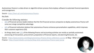 9/2/2023 25
Autonomous finance is a data-driven or algorithm-driven process that employs software to automate financial operations
and management.
Source - https://learn.g2.com/autonomous-finance
Key Stats
Consider the following statistics:
 89% of financial services leaders believe that the first financial services companies to deploy autonomous finance will
carve out a large competitive advantage.
 60% of financial institutions believe that autonomous finance enhances personalisation capabilities, which improves
their customer experience (CX).
 As things stand, over 50% of the following finance and accounting activities are mostly or partially automated:
processing of transactions, procurement, preparation of financial reports, and planning/forecasts, etc.
Source - https://www.receeve.com/blog/autonomous-finance-drives-collections-success or Blog – What is Autonomous
Finance - https://www.linkedin.com/pulse/blog-what-autonomous-finance-paul-young
 
