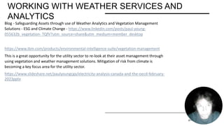 WORKING WITH WEATHER SERVICES AND
ANALYTICS
PRESENTATION TITLE 2/11/20XX 27
Blog - Safeguarding Assets through use of Weather Analytics and Vegetation Management
Solutions - ESG and Climate Change - https://www.linkedin.com/posts/paul-young-
055632b_vegetation- TQfV?utm_source=share&utm_medium=member_desktop
https://www.ibm.com/products/environmental-intelligence-suite/vegetation-management
This is a great opportunity for the utility sector to re-look at their asset management through
using vegetation and weather management solutions. Mitigation of risk from climate is
becoming a key focus area for the utility sector.
https://www.slideshare.net/paulyoungcga/electricity-analysis-canada-and-the-oecd-february-
2023pptx
 