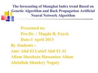 The forecasting of Shanghai Index trend Based on
Genetic Algorithm and Back Propagation Artificial
Neural Network Algorithm
Presented to:
Pro.Dr. : Magda B. Fayek
Date:1 April 2013
By Students :
Amr Abd El Latief Abd El Al
Allam Sheahata Hassanien Allam
Abdullah Shoukry Nagaty
 