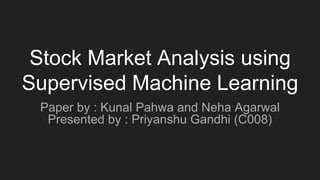 Stock Market Analysis using
Supervised Machine Learning
Paper by : Kunal Pahwa and Neha Agarwal
Presented by : Priyanshu Gandhi (C008)
 