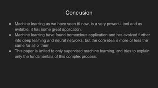 Conclusion
● Machine learning as we have seen till now, is a very powerful tool and as
evitable, it has some great application.
● Machine learning have found tremendous application and has evolved further
into deep learning and neural networks, but the core idea is more or less the
same for all of them.
● This paper is limited to only supervised machine learning, and tries to explain
only the fundamentals of this complex process.
 