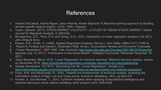 References
1. Andrew McCallum, Kamal Nigam, Jason Rennie, Kristie Seymore “A Machine learning approach to Building
domain-specific Search engine”, IJCAI, 1999 - Citeseer
2. Yadav, Sameer. (2017). STOCK MARKET VOLATILITY - A STUDY OF INDIAN STOCK MARKET. Global
Journal for Research Analysis. 6. 629-632.
3. Montgomery, D.C., Peck, E.A. and Vining, G.G., 2012. Introduction to linear regression analysis (Vol. 821).
John Wiley & Sons.
4. Draper, N.R.; Smith, H. (1998). Applied Regression Analysis (3rd ed.). John Wiley. ISBN 0-471-17082-8.
5. Robert S. Pindyck and Daniel L. Rubinfeld (1998, 4h ed.). Econometric Models and Economic Forecasts
6. “Linear Regression”, 1997-1998, Yale University http://www.stat.yale.edu/Courses/1997-98/101/linreg.htm
7. Agarwal (July 14, 2017). "Introduction to the Stock Market". Intelligent Economist. Retrieved December 18,
2017.
8. Jason Brownlee, March 2016, “Linear Regression for machine learning”, Machine learning mastery, viewed
on December 2018, https://machinelearningmastery.com/linear-regression-for-machinelearning/
9. Google Developers, Oct 2018, “Decending into ML: Linear Regression”, Google LLC,
https://developers.google.com/machinelearning/crash-course/descending-into-ml/linear-regression
10. Fiess, N.M. and MacDonald, R., 2002. Towards the fundamentals of technical analysis: analysing the
information content of High, Low and Close prices. Economic Modelling, 19(3), pp.353-374.
11. Hurwitz, E. and Marwala, T., 2012. Common mistakes when applying computational intelligence and
machine learning to stock market modelling. arXiv preprint arXiv:1208.4429.
 