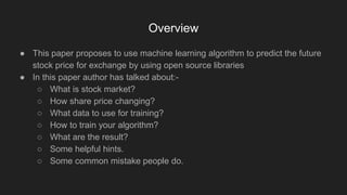 ● This paper proposes to use machine learning algorithm to predict the future
stock price for exchange by using open source libraries
● In this paper author has talked about:-
○ What is stock market?
○ How share price changing?
○ What data to use for training?
○ How to train your algorithm?
○ What are the result?
○ Some helpful hints.
○ Some common mistake people do.
Overview
 