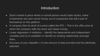 Introduction
● Stock market is place where a normal person would trade stocks, make
investments and earn some money out of companies that sell a part of
themselves on this platform.
● A company lists its stock at a price called the IPO :- This is the offer price at
which the company sells the stock and raises money.
● Linear regression in statistics :- Identify the dependents and independent
variables and try to establish or identify an existing relationship amongst
them.
● Accuracy of your classifier ∝ to the amount of data provided and the attributes
selected.
 