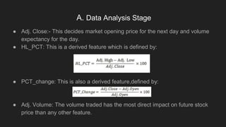 A. Data Analysis Stage
● Adj. Close:- This decides market opening price for the next day and volume
expectancy for the day.
● HL_PCT: This is a derived feature which is defined by:
● PCT_change: This is also a derived feature,defined by:
● Adj. Volume: The volume traded has the most direct impact on future stock
price than any other feature.
 
