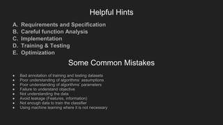 Helpful Hints
A. Requirements and Specification
B. Careful function Analysis
C. Implementation
D. Training & Testing
E. Optimization
Some Common Mistakes
● Bad annotation of training and testing datasets
● Poor understanding of algorithms’ assumptions
● Poor understanding of algorithms’ parameters
● Failure to understand objective
● Not understanding the data
● Avoid leakage (Features, information)
● Not enough data to train the classifier
● Using machine learning where it is not necessary
 