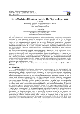 Research Journal of Finance and Accounting                                                               www.iiste.org
ISSN 2222-1697 (Paper) ISSN 2222-2847 (Online)
Vol 3, No 4, 2012


     Stock Market and Economic Growth: The Nigerian Experience
                                                   C. OGBOI
                            Department of Economics Accounting and finance & Banking
                                       Bells University of Technology, Ota
                                        E-mail address:ogboii@yahoo.com

                                                 S. O. OLADIPO
                            Department of Economics, Accounting and finance & Banking
                                        Bells University of Technology, Ota.
                                     E-mail address:giftsamniyo@yahoo.com
 Abstract
The study examined stock market-economic growth nexus in the Nigerian economy. It specifically investigates the
effects and the causal relationship between the two variables in Nigeria. This was with the view to providing
empirical evidence for stock market operation to stimulate economic growth with maximising the welfare of the
people. The study employed annual time series data from 1981 to 2008 collected from various issues of Central Bank
of Nigeria’s Statistical Bulletin and Annual Report and statement of Account of Nigeria Stock Exchange 2009 edition.
An Error Correction Mechanism (ECM) Model was adopted in the analyses of the interaction between stock market
and economic growth. The granger causality pairwise test was conducted in determining the causal relationship
among the variables.
The empirical results showed that, there was unidirectional causality between stock market and economic growth,
which ran from economic growth (GDP) to stock market (MCAP) at 5 percent significant level., stock market has
negative effect on economic growth in the short run but positive effect in the long run with (t=1.6, P>0.05) and (t =
4.6, P<0.05) respectively. However, the effect was statistically significant at 5% level of significance only in the long
run. The study concludes that, the Nigerian stock market is no exception to other developing countries which are
working towards reforming and deepening their financial systems through the expansion of its stock markets in order
to improve their ability to mobilize resources and efficiently allocate them to the most productive sectors of the
economy so as to enhance economic growth.
Keywords: Market Capitalization, Total Value of Transactions, Total New Issues, Gross Domestic Product and Bank
Total Asset

INTRODUCTION
          The capital market has been identified as an institution that contributes to the socio-economic growth and
development of emerging and developed economies. This is made possible through some of the vital roles played
such as channeling resources, promoting reforms to modernize the financial sectors, financial intermediation
capacity to link deficit to the surplus sector of the economy, and a veritable tool in the mobilization and allocation of
savings among competitive users which are critical to the growth and efficiency of the economy (Alile 1994). It helps to
channel capital or long-term resources to firms with relatively high and increasing productivity thus enhancing
economic expansion and growth (Alile 1997). Ekundayo (2002) argues that a nation requires a lot of local and foreign
investments to attain sustainable economic growth and development. The capital market provides a means
through which this is made possible. However, the paucity of long-term capital has posed the greatest predicament
to economic growth in most African countries including Nigeria. Osaze (2000) sees the capital market as the driver of
any economy to growth and development because it is essential for the long-term growth capital formation, It is
crucial in the mobilization of savings and channeling of such savings to profitable self-liquidating investment. The
Nigerian capital market provides the necessary lubricant that keeps turning the wheel of the economy. It not only
provides the funds required for investment but also efficiently allocates these funds to projects of best returns to
fund owners. This allocative function is critical in determining the overall growth of the economy. The
functioning of the capital market affects liquidity, acquisition of information about firms, risk diversification, savings
mobilization and corporate control (Anyanwu 1998). Therefore, by altering the quality of these services, the
functioning of stock markets can alter the rate of economic growth (Equakun 2005). Okereke-Onyiuke (2000) posits
that the cheap source of funds from the capital market remain a critical element, in the sustainable development of the


                                                          103
 