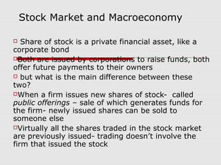 Stock Market and Macroeconomy

  Share of stock is a private financial asset, like a
corporate bond
Both are issued by corporations to raise funds, both
offer future payments to their owners
 but what is the main difference between these
two?
When a firm issues new shares of stock- called
public offerings – sale of which generates funds for
the firm- newly issued shares can be sold to
someone else
Virtually all the shares traded in the stock market
are previously issued- trading doesn’t involve the
firm that issued the stock
 