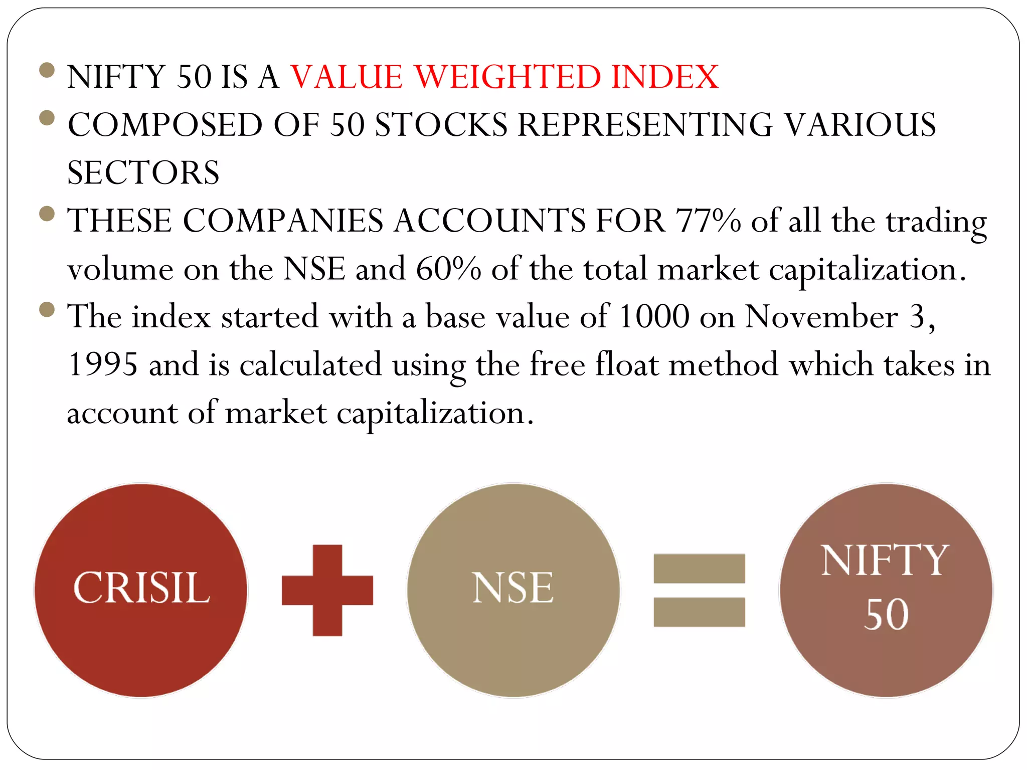 NIFTY 50 IS A  VALUE WEIGHTED INDEX COMPOSED OF 50 STOCKS REPRESENTING VARIOUS SECTORS THESE COMPANIES ACCOUNTS FOR  77% of all the trading volume on the NSE and 60% of the total market capitalization.   The index started with a base value of 1000 on November 3, 1995 and is calculated using the free float method which takes in account of market capitalization.    
