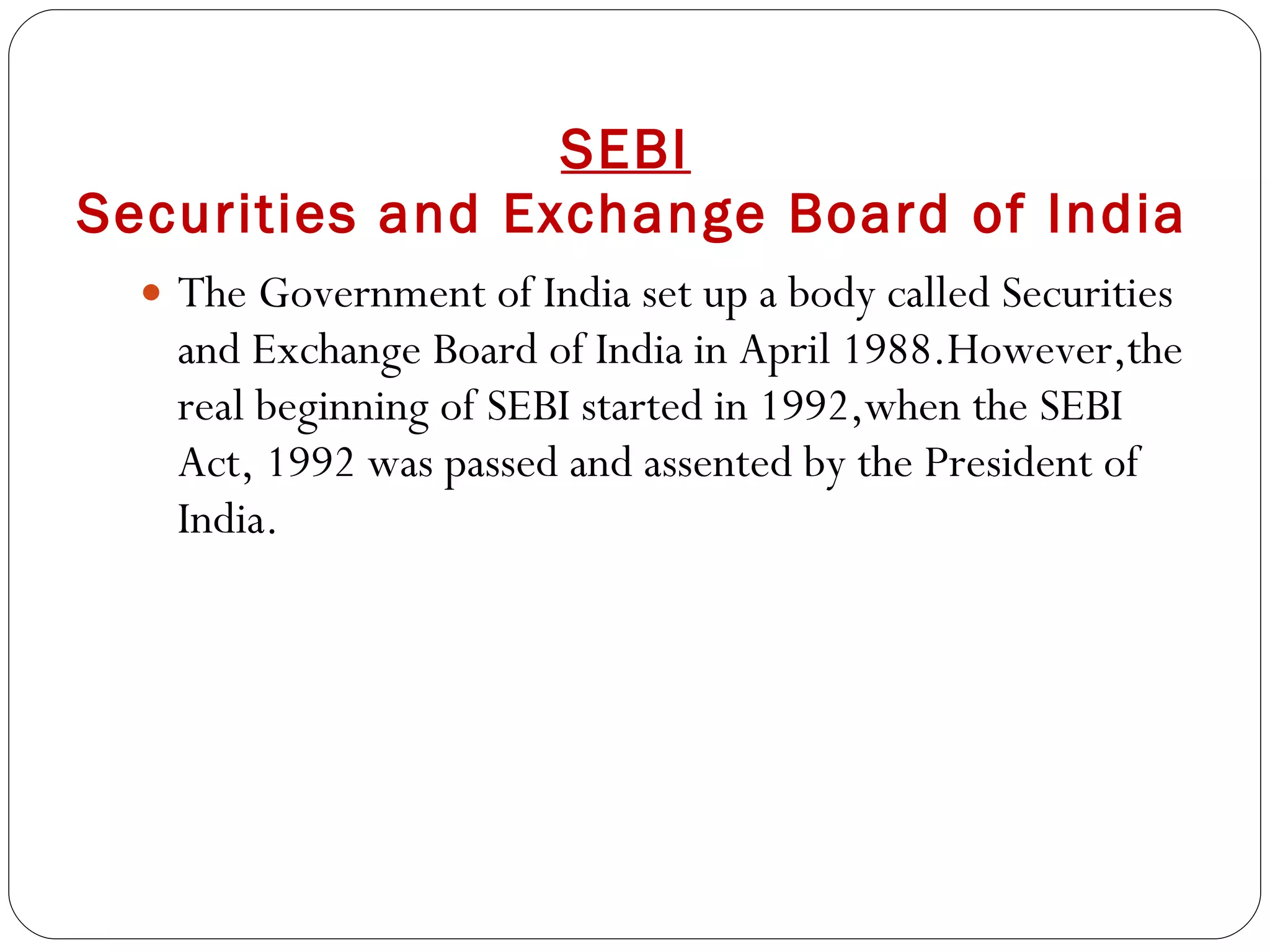 SEBI   Securities and Exchange Board of India The Government of India set up a body called Securities and Exchange Board of India in April 1988.However,the real beginning of SEBI started in 1992,when the SEBI Act, 1992 was passed and assented by the President of India. 
