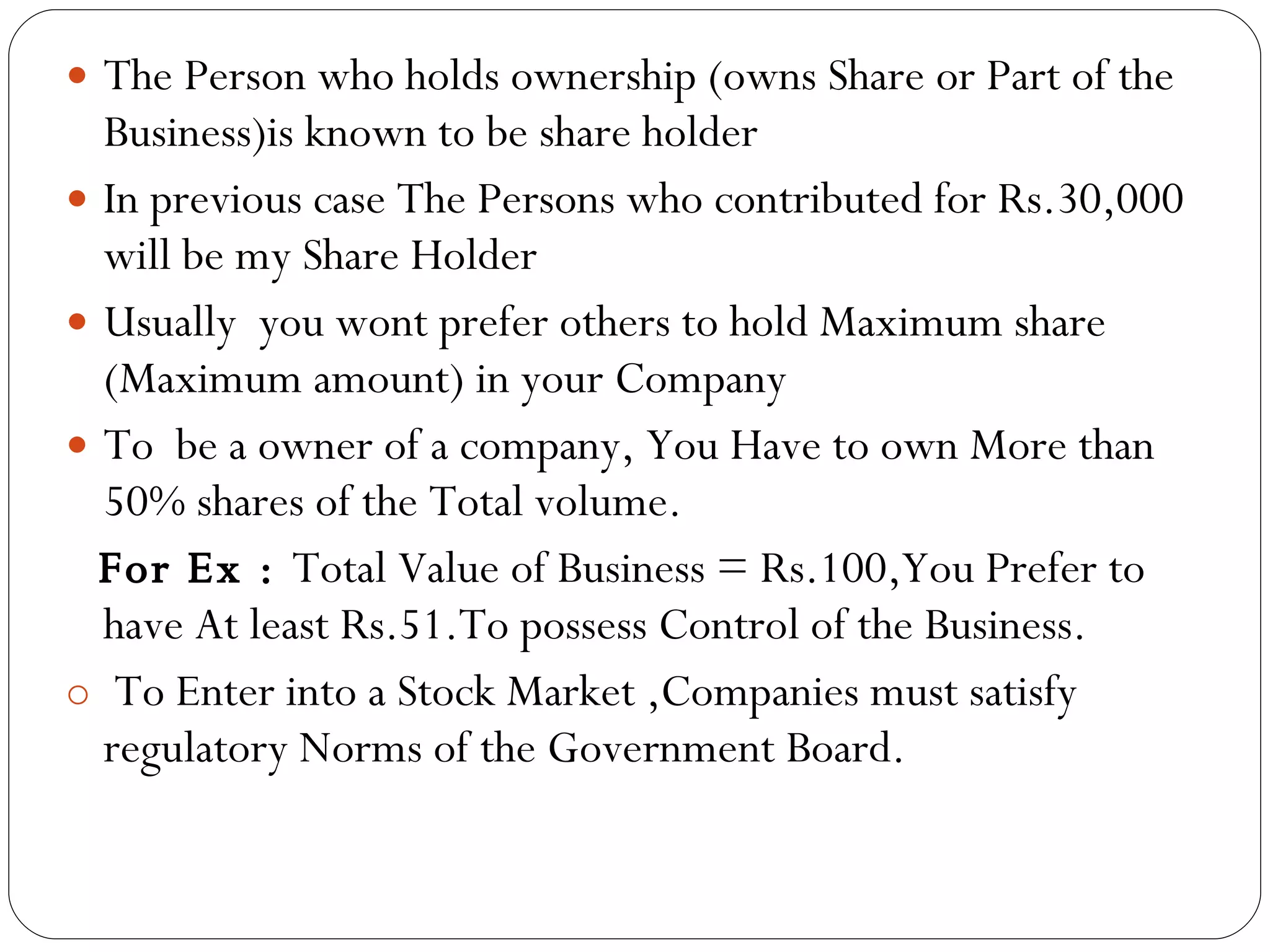 The Person who holds ownership (owns Share or Part of the Business)is known to be share holder In previous case The Persons who contributed for Rs.30,000 will be my Share Holder Usually  you wont prefer others to hold Maximum share (Maximum amount) in your Company To  be a owner of a company, You Have to own More than 50% shares of the Total volume. For Ex :  Total Value of Business = Rs.100,You Prefer to have At least Rs.51.To possess Control of the Business. To Enter into a Stock Market ,Companies must satisfy regulatory Norms of the Government Board. 