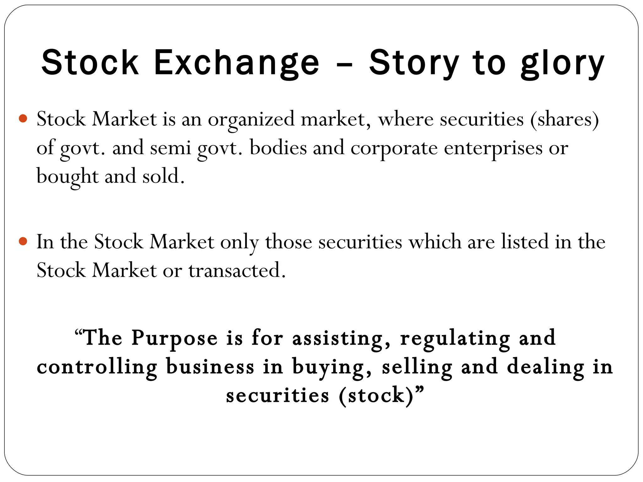 Stock Exchange – Story to glory Stock Market is an organized market, where securities (shares) of govt. and semi govt. bodies and corporate enterprises or bought and sold. In the Stock Market only those securities which are listed in the Stock Market or transacted. “ The Purpose is for assisting, regulating and controlling business in buying, selling and dealing in securities (stock)” 