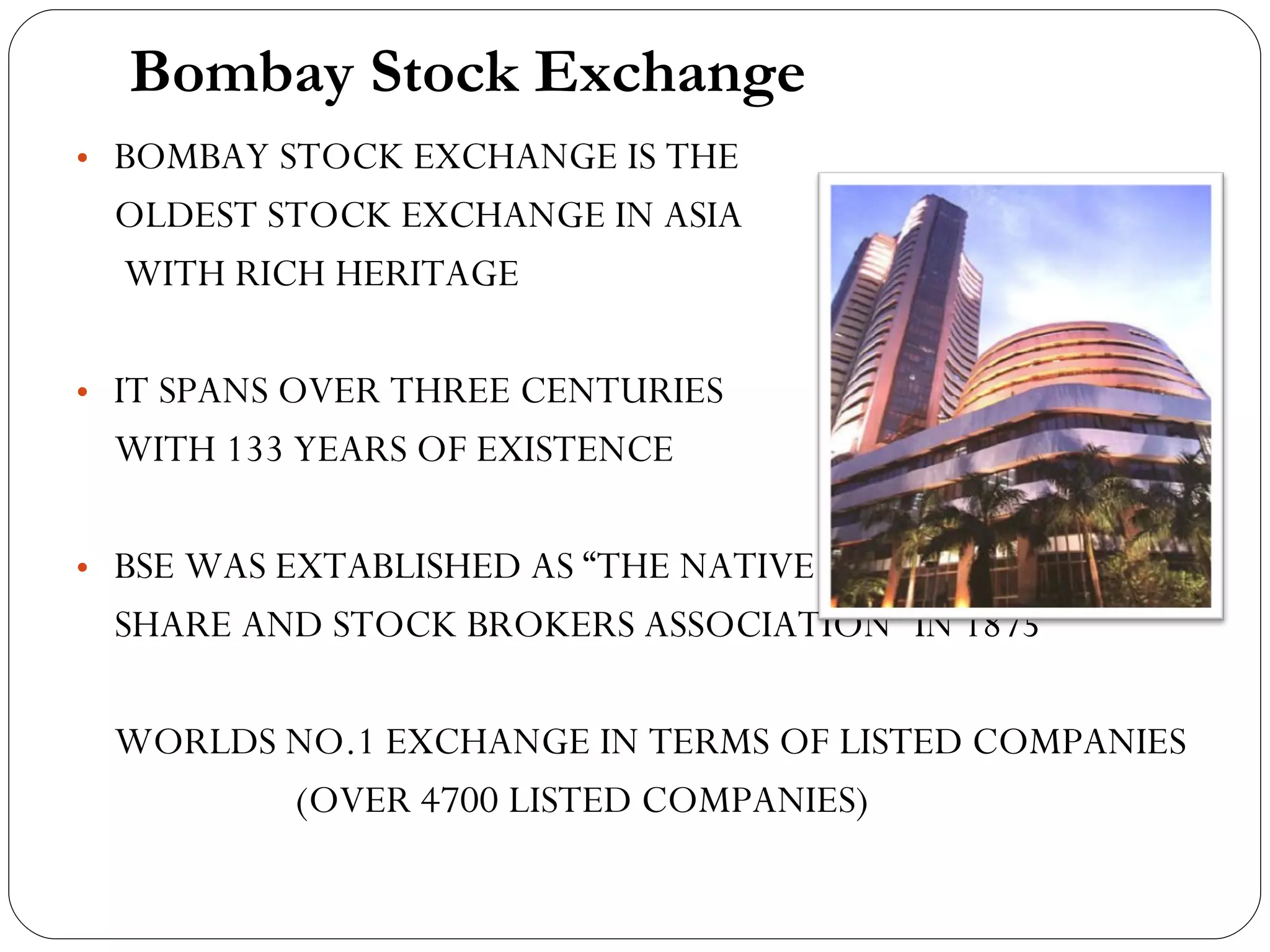Bombay Stock Exchange BOMBAY STOCK EXCHANGE IS THE  OLDEST STOCK EXCHANGE IN ASIA  WITH RICH HERITAGE IT SPANS OVER THREE CENTURIES  WITH 133 YEARS OF EXISTENCE BSE WAS EXTABLISHED AS “THE NATIVE  SHARE AND STOCK BROKERS ASSOCIATION” IN 1875 WORLDS NO.1 EXCHANGE IN TERMS OF LISTED COMPANIES ( OVER 4700 LISTED COMPANIES) 