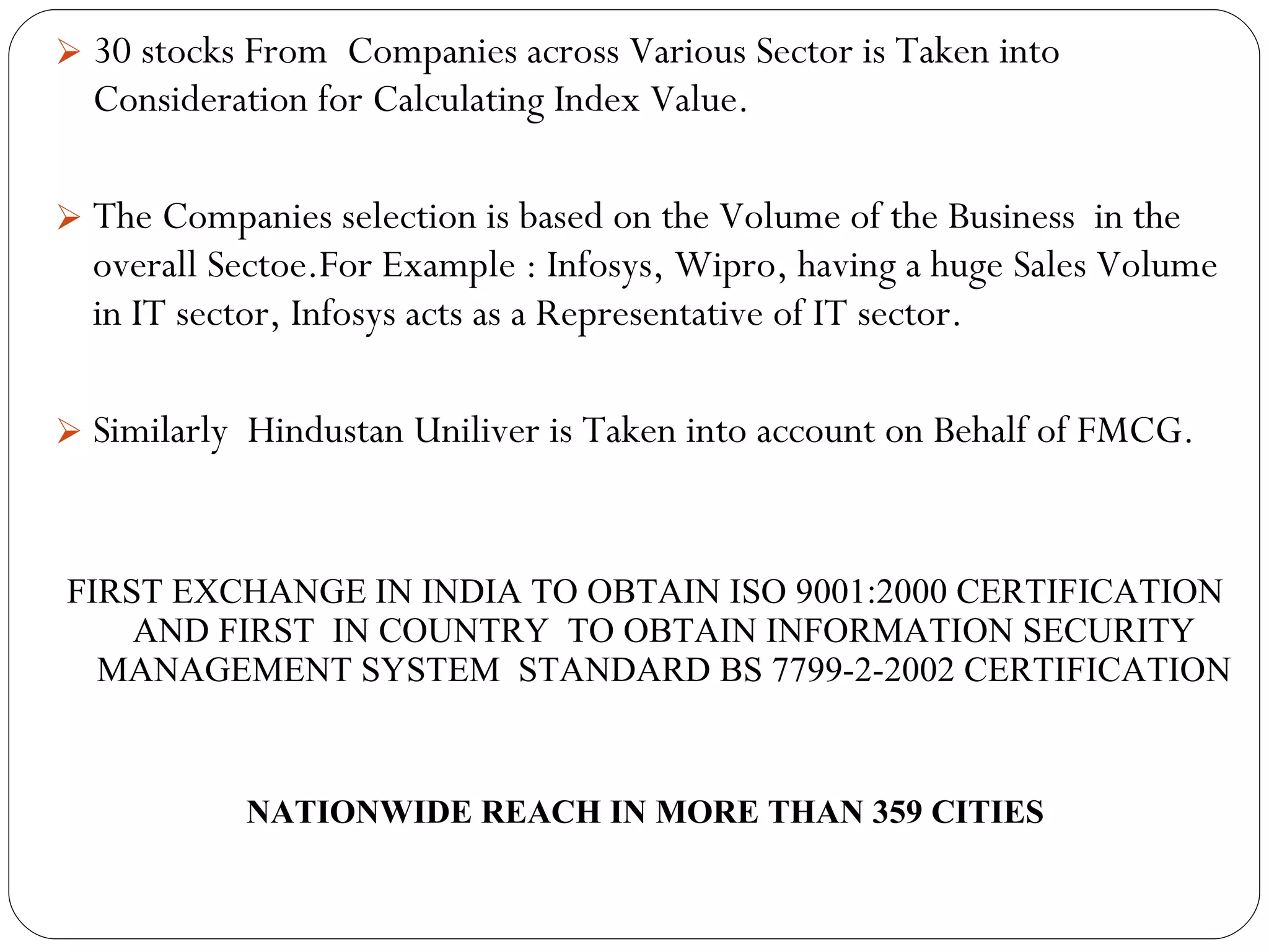 30 stocks From  Companies across Various Sector is Taken into Consideration for Calculating Index Value. The Companies selection is based on the Volume of the Business  in the overall Sectoe.For Example : Infosys, Wipro, having a huge Sales Volume in IT sector, Infosys acts as a Representative of IT sector. Similarly  Hindustan Uniliver is Taken into account on Behalf of FMCG. FIRST EXCHANGE IN INDIA TO OBTAIN ISO 9001:2000 CERTIFICATION AND FIRST  IN COUNTRY  TO OBTAIN INFORMATION SECURITY MANAGEMENT SYSTEM  STANDARD BS 7799-2-2002 CERTIFICATION NATIONWIDE REACH IN MORE THAN 359 CITIES 