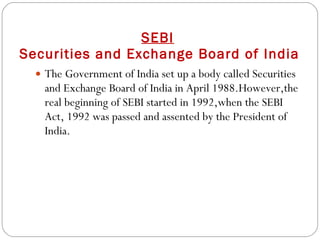 SEBI   Securities and Exchange Board of India The Government of India set up a body called Securities and Exchange Board of India in April 1988.However,the real beginning of SEBI started in 1992,when the SEBI Act, 1992 was passed and assented by the President of India. 