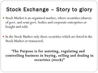Stock Exchange – Story to glory Stock Market is an organized market, where securities (shares) of govt. and semi govt. bodies and corporate enterprises or bought and sold. In the Stock Market only those securities which are listed in the Stock Market or transacted. “ The Purpose is for assisting, regulating and controlling business in buying, selling and dealing in securities (stock)” 