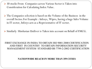 30 stocks From  Companies across Various Sector is Taken into Consideration for Calculating Index Value. The Companies selection is based on the Volume of the Business  in the overall Sectoe.For Example : Infosys, Wipro, having a huge Sales Volume in IT sector, Infosys acts as a Representative of IT sector. Similarly  Hindustan Uniliver is Taken into account on Behalf of FMCG. FIRST EXCHANGE IN INDIA TO OBTAIN ISO 9001:2000 CERTIFICATION AND FIRST  IN COUNTRY  TO OBTAIN INFORMATION SECURITY MANAGEMENT SYSTEM  STANDARD BS 7799-2-2002 CERTIFICATION NATIONWIDE REACH IN MORE THAN 359 CITIES 