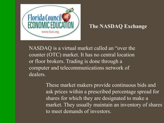 The NASDAQ Exchange
NASDAQ is a virtual market called an “over the
counter (OTC) market. It has no central location
or floor brokers. Trading is done through a
computer and telecommunications network of
dealers.
These market makers provide continuous bids and
ask prices within a prescribed percentage spread for
shares for which they are designated to make a
market. They usually maintain an inventory of shares
to meet demands of investors.
 