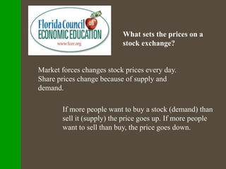 What sets the prices on a
stock exchange?
Market forces changes stock prices every day.
Share prices change because of supply and
demand.
If more people want to buy a stock (demand) than
sell it (supply) the price goes up. If more people
want to sell than buy, the price goes down.
 