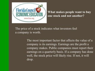 What makes people want to buy
one stock and not another?
The price of a stock indicates what investors feel
a company is worth.
The most important factor that affects the value of a
company is its earnings. Earnings are the profit a
company makes. Public companies must report their
earnings on a quarterly basis. If a company has done
well, the stock price will likely rise. If not, it will
drop.
 