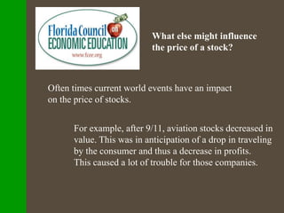 What else might influence
the price of a stock?
Often times current world events have an impact
on the price of stocks.
For example, after 9/11, aviation stocks decreased in
value. This was in anticipation of a drop in traveling
by the consumer and thus a decrease in profits.
This caused a lot of trouble for those companies.
 