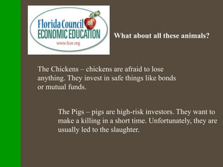 What about all these animals?
The Chickens – chickens are afraid to lose
anything. They invest in safe things like bonds
or mutual funds.
The Pigs – pigs are high-risk investors. They want to
make a killing in a short time. Unfortunately, they are
usually led to the slaughter.
 