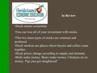 In Review
•Stock means ownership.
•You can lose all of your investment with stocks.
•The two main types of stocks are common and
preferred.
•Stock markets are places where buyers and sellers come
together.
•Stock prices change according to supply and demand.
•Bulls make money. Bears make money. Chickens sit on
money. Pigs just get slaughtered!
.
 