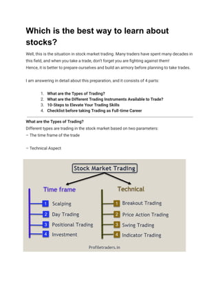 Which is the best way to learn about
stocks?
Well, this is the situation in stock market trading. Many traders have spent many decades in
this field, and when you take a trade, don’t forget you are fighting against them!
Hence, it is better to prepare ourselves and build an armory before planning to take trades.
I am answering in detail about this preparation, and it consists of 4 parts:
1. What are the Types of Trading?
2. What are the Different Trading Instruments Available to Trade?
3. 10-Steps to Elevate Your Trading Skills
4. Checklist before taking Trading as Full-time Career
What are the Types of Trading?
Different types are trading in the stock market based on two parameters:
– The time frame of the trade
– Technical Aspect
 