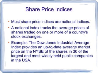Share Price Indices


    Most share price indices are national indices.

    A national index tracks the average prices of
    shares traded on one or more of a country's
    stock exchanges.

    Example: The Dow Jones Industrial Average
    Index provides an up-to-date average market
    price on the NYSE of the shares in 30 of the
    largest and most widely held public companies
    in the USA.
 