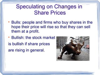 Speculating on Changes in
            Share Prices

    Bulls: people and firms who buy shares in the
    hope their price will rise so that they can sell
    them at a profit.

    Bullish: the stock market
is bullish if share prices
are rising in general.
 