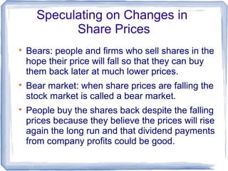 Speculating on Changes in
            Share Prices

    Bears: people and firms who sell shares in the
    hope their price will fall so that they can buy
    them back later at much lower prices.

    Bear market: when share prices are falling the
    stock market is called a bear market.

    People buy the shares back despite the falling
    prices because they believe the prices will rise
    again the long run and that dividend payments
    from company profits could be good.
 
