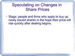 Speculating on Changes in
            Share Prices

    Stags: people and firms who apply to buy up
    newly issued shares in the hope their price will
    rise quickly after dealing begins.
 