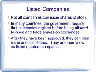 Listed Companies

    Not all companies can issue shares of stock.

    In many countries, the government require
    that companies register before being allowed
    to issue and trade shares on exchanges.

    After they have been approved, they can then
    issue and sell shares. They are then known
    as listed (quoted) companies.
 