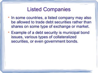 Listed Companies

    In some countries, a listed company may also
    be allowed to trade debt securities rather than
    shares on some type of exchange or market.

    Example of a debt security is municipal bond
    issues, various types of collateralized
    securities, or even government bonds.
 